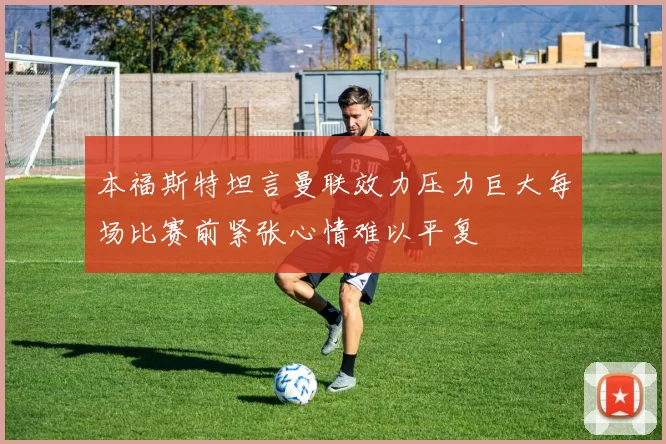 本福斯特坦言曼联效力压力巨大每场比赛前紧张心情难以平复