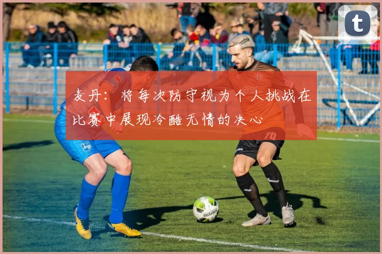 麦丹：将每次防守视为个人挑战在比赛中展现冷酷无情的决心