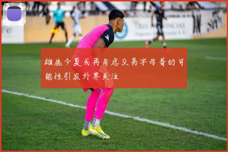 雄鹿今夏或再考虑交易字母哥的可能性引发外界关注