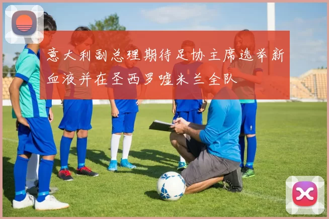 意大利副总理期待足协主席选举新血液并在圣西罗嘘米兰全队