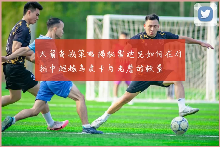 火箭备战策略揭秘雷迪克如何在对抗中超越乌度卡与老詹的较量