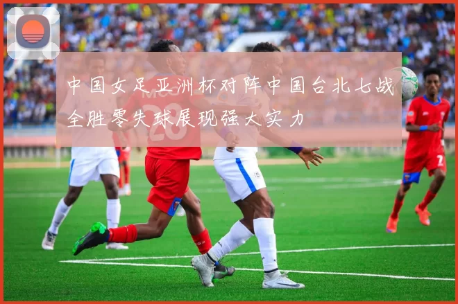 中国女足亚洲杯对阵中国台北七战全胜零失球展现强大实力