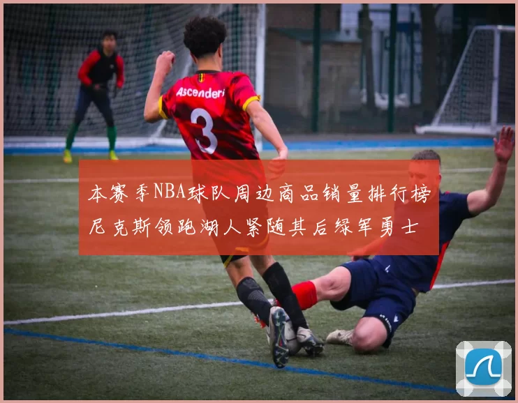 本赛季NBA球队周边商品销量排行榜尼克斯领跑湖人紧随其后绿军勇士紧追不舍