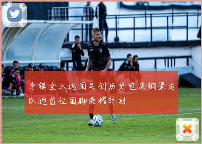 李镇全入选国足创历史重庆铜梁龙队迎首位国脚荣耀时刻