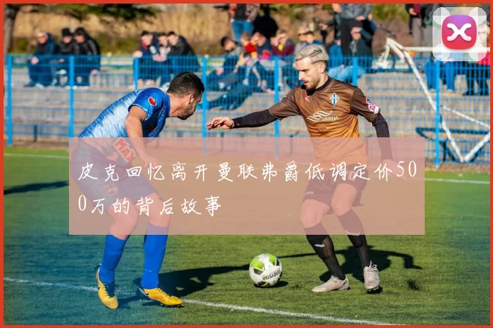 皮克回忆离开曼联弗爵低调定价500万的背后故事